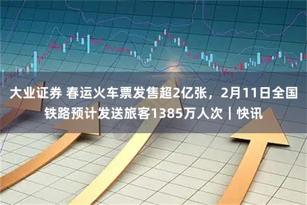 大业证券 春运火车票发售超2亿张，2月11日全国铁路预计发送旅客1385万人次｜快讯